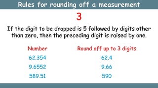 3
If the digit to be dropped is 5 followed by digits other
than zero, then the preceding digit is raised by one.
Number
62.354
9.6552
589.51
Round off up to 3 digits
62.4
9.66
590
Rules for rounding off a measurement
 