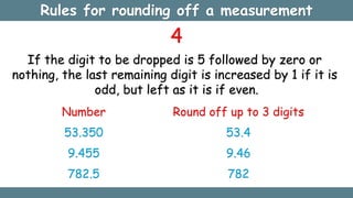 4
If the digit to be dropped is 5 followed by zero or
nothing, the last remaining digit is increased by 1 if it is
odd, but left as it is if even.
Number
53.350
9.455
782.5
Round off up to 3 digits
53.4
9.46
782
Rules for rounding off a measurement
 