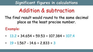 Significant figures in calculations
Addition & subtraction
The final result would round to the same decimal
place as the least precise number.
Example:
• 13.2 + 34.654 + 59.53 = 107.384 = 107.4
• 19 – 1.567 - 14.6 = 2.833 = 3
 