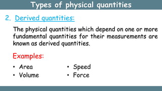 Types of physical quantities
The physical quantities which depend on one or more
fundamental quantities for their measurements are
known as derived quantities.
Examples:
• Area
• Volume
• Speed
• Force
2. Derived quantities:
 