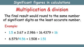 Significant figures in calculations
Multiplication & division
The final result would round to the same number
of significant digits as the least accurate number.
Example:
• 1.5 x 3.67 x 2.986 = 16.4379 = 16
• 6.579/4.56 = 1.508 = 1.51
 
