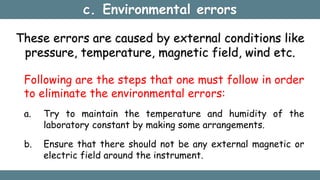 c. Environmental errors
These errors are caused by external conditions like
pressure, temperature, magnetic field, wind etc.
Following are the steps that one must follow in order
to eliminate the environmental errors:
a. Try to maintain the temperature and humidity of the
laboratory constant by making some arrangements.
b. Ensure that there should not be any external magnetic or
electric field around the instrument.
 