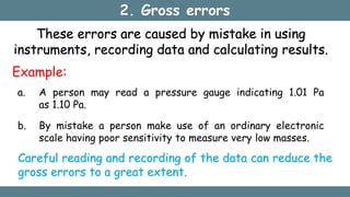 2. Gross errors
These errors are caused by mistake in using
instruments, recording data and calculating results.
Example:
a. A person may read a pressure gauge indicating 1.01 Pa
as 1.10 Pa.
b. By mistake a person make use of an ordinary electronic
scale having poor sensitivity to measure very low masses.
Careful reading and recording of the data can reduce the
gross errors to a great extent.
 