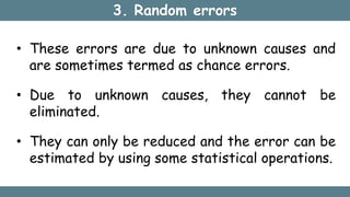 3. Random errors
• These errors are due to unknown causes and
are sometimes termed as chance errors.
• Due to unknown causes, they cannot be
eliminated.
• They can only be reduced and the error can be
estimated by using some statistical operations.
 