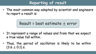Reporting of result
• The most common way adopted by scientist and engineers
to report a result is:
Result = best estimate ± error
• It represent a range of values and from that we expect
a true value fall within.
• Thus, the period of oscillation is likely to be within
(3.6 ± 0.1) s.
 