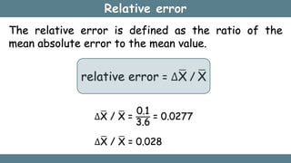 Relative error
The relative error is defined as the ratio of the
mean absolute error to the mean value.
relative error = ∆X / X
∆X / X =
0.1
3.6
= 0.0277
∆X / X = 0.028
 