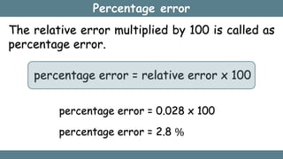 Percentage error
The relative error multiplied by 100 is called as
percentage error.
percentage error = relative error x 100
percentage error = 0.028 x 100
percentage error = 2.8 %
 
