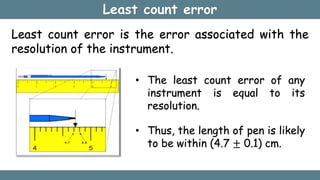 Least count error
Least count error is the error associated with the
resolution of the instrument.
• The least count error of any
instrument is equal to its
resolution.
• Thus, the length of pen is likely
to be within (4.7 ± 0.1) cm.
 