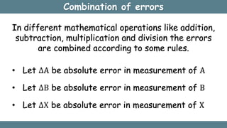 Combination of errors
• Let ∆A be absolute error in measurement of A
• Let ∆B be absolute error in measurement of B
• Let ∆X be absolute error in measurement of X
In different mathematical operations like addition,
subtraction, multiplication and division the errors
are combined according to some rules.
 