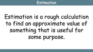 Estimation
Estimation is a rough calculation
to find an approximate value of
something that is useful for
some purpose.
 