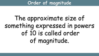 Order of magnitude
The approximate size of
something expressed in powers
of 10 is called order
of magnitude.
 