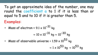 To get an approximate idea of the number, one may
round the coefficient a to 1 if it is less than or
equal to 5 and to 10 if it is greater than 5.
Examples:
• Mass of electron = 9.1 x 10
−31
kg
≈ 10 x 10
−31
kg ≈ 10
−30
kg
• Mass of observable universe = 1.59 x 10
53
kg
≈ 1 x 10
53
kg ≈ 10
53
kg
 
