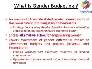 What is Gender Budgeting ?
• An exercise to translate stated gender commitments of
the Government into budgetary commitments.
– Strategy for ensuring Gender Sensitive Resource Allocation
and a tool for engendering macro economic policy
• Entails affirmative action for empowering women
• Covers assessment of gender differential impact of
Government Budgets and policies (Revenue and
Expenditure).
– Enables Tracking and Allocating resources for women
empowerment
– Opportunity to determine real value of resources allocated
to women
 