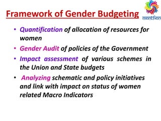 Framework of Gender Budgeting
• Quantification of allocation of resources for
women
• Gender Audit of policies of the Government
• Impact assessment of various schemes in
the Union and State budgets
• Analyzing schematic and policy initiatives
and link with impact on status of women
related Macro Indicators
 