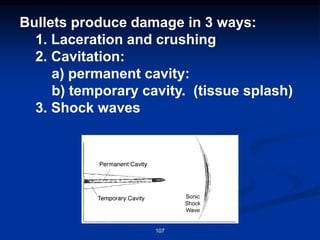 Bullets produce damage in 3 ways:
1. Laceration and crushing
2. Cavitation:
a) permanent cavity:
b) temporary cavity. (tissue splash)
3. Shock waves
107
 