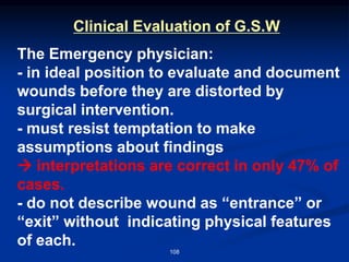 Clinical Evaluation of G.S.W
The Emergency physician:
- in ideal position to evaluate and document
wounds before they are distorted by
surgical intervention.
- must resist temptation to make
assumptions about findings
→ interpretations are correct in only 47% of
cases.
- do not describe wound as “entrance” or
“exit” without indicating physical features
of each.
108
 