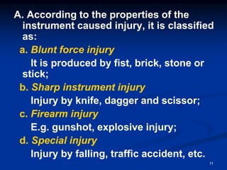 A. According to the properties of the
instrument caused injury, it is classified
as:
a. Blunt force injury
It is produced by fist, brick, stone or
stick;
b. Sharp instrument injury
Injury by knife, dagger and scissor;
c. Firearm injury
E.g. gunshot, explosive injury;
d. Special injury
Injury by falling, traffic accident, etc.
11
 