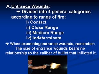 A.Entrance Wounds:
→ Divided into 4 general categories
according to range of fire:
I) Contact
ii) Close Range
iii) Medium Range
iv) Indeterminate
→ When examining entrance wounds, remember:
The size of entrance wounds bears no
relationship to the caliber of bullet that inflicted it.
115
 