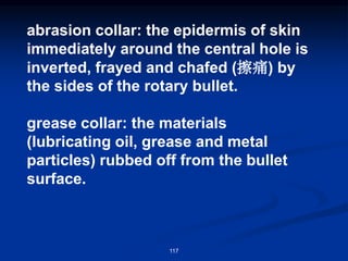 117
abrasion collar: the epidermis of skin
immediately around the central hole is
inverted, frayed and chafed (擦痛) by
the sides of the rotary bullet.
grease collar: the materials
(lubricating oil, grease and metal
particles) rubbed off from the bullet
surface.
 