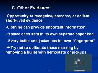 C. Other Evidence:
-Opportunity to recognize, preserve, or collect
short-lived evidence.
-Clothing can provide important information.
-→place each item in its own separate paper bag.
--Every bullet and jacket has its own “fingerprint”
-→Try not to obliterate these marking by
removing a bullet with hemostats or pickups
131
 