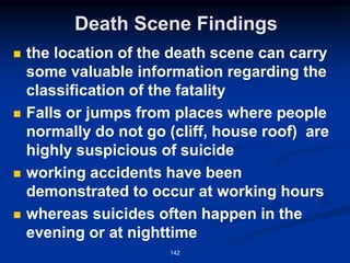 Death Scene Findings
◼ the location of the death scene can carry
some valuable information regarding the
classification of the fatality
◼ Falls or jumps from places where people
normally do not go (cliff, house roof) are
highly suspicious of suicide
◼ working accidents have been
demonstrated to occur at working hours
◼ whereas suicides often happen in the
evening or at nighttime
142
 