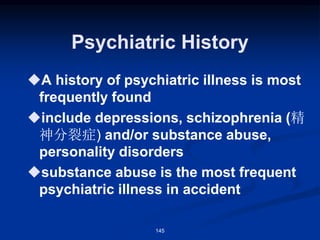 Psychiatric History
◆A history of psychiatric illness is most
frequently found
◆include depressions, schizophrenia (精
神分裂症) and/or substance abuse,
personality disorders
◆substance abuse is the most frequent
psychiatric illness in accident
145
 