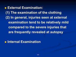 ◼ External Examination:
(1) The examination of the clothing
(2) In general, injuries seen at external
examination tend to be relatively mild
compared to the severe injuries that
are frequently revealed at autopsy
◼ Internal Examination
147
 