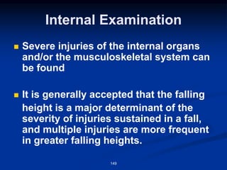 Internal Examination
◼ Severe injuries of the internal organs
and/or the musculoskeletal system can
be found
◼ It is generally accepted that the falling
height is a major determinant of the
severity of injuries sustained in a fall,
and multiple injuries are more frequent
in greater falling heights.
149
 