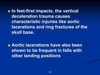 ◼ In feet-first impacts, the vertical
deceleration trauma causes
characteristic injuries like aortic
lacerations and ring fractures of the
skull base.
◼ Aortic lacerations have also been
shown to be frequent in falls with
other landing positions
150
 