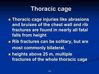 Thoracic cage
◼ Thoracic cage injuries like abrasions
and bruises of the chest wall and rib
fractures are found in nearly all fatal
falls from height
◼ Rib fractures can be solitary, but are
most commonly bilateral.
◼ heights above 25 m, multiple
fractures of the whole thoracic cage
154
 