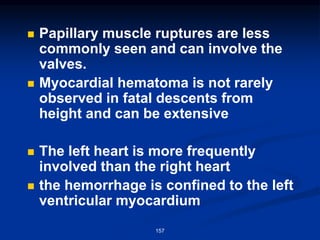 ◼ Papillary muscle ruptures are less
commonly seen and can involve the
valves.
◼ Myocardial hematoma is not rarely
observed in fatal descents from
height and can be extensive
◼ The left heart is more frequently
involved than the right heart
◼ the hemorrhage is confined to the left
ventricular myocardium
157
 