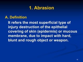 1. Abrasion
A. Definition
It refers the most superficial type of
injury destruction of the epithelial
covering of skin (epidermis) or mucous
membrane, due to impact with hard,
blunt and rough object or weapon.
16
 