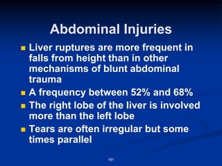 Abdominal Injuries
◼ Liver ruptures are more frequent in
falls from height than in other
mechanisms of blunt abdominal
trauma
◼ A frequency between 52% and 68%
◼ The right lobe of the liver is involved
more than the left lobe
◼ Tears are often irregular but some
times parallel
161
 