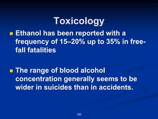 Toxicology
◼ Ethanol has been reported with a
frequency of 15–20% up to 35% in free-
fall fatalities
◼ The range of blood alcohol
concentration generally seems to be
wider in suicides than in accidents.
166
 