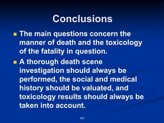 Conclusions
◼ The main questions concern the
manner of death and the toxicology
of the fatality in question.
◼ A thorough death scene
investigation should always be
performed, the social and medical
history should be valuated, and
toxicology results should always be
taken into account.
167
 