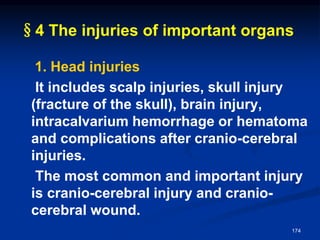 §4 The injuries of important organs
1. Head injuries
It includes scalp injuries, skull injury
(fracture of the skull), brain injury,
intracalvarium hemorrhage or hematoma
and complications after cranio-cerebral
injuries.
The most common and important injury
is cranio-cerebral injury and cranio-
cerebral wound.
174
 