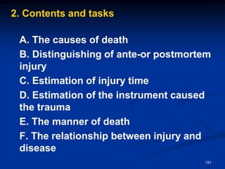 2. Contents and tasks
A. The causes of death
B. Distinguishing of ante-or postmortem
injury
C. Estimation of injury time
D. Estimation of the instrument caused
the trauma
E. The manner of death
F. The relationship between injury and
disease
191
 
