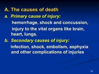A. The causes of death
a. Primary cause of injury:
hemorrhage, shock and concussion,
injury to the vital organs like brain,
heart, lungs.
b. Secondary causes of injury:
infection, shock, embolism, asphyxia
and other complications of injuries
192
 