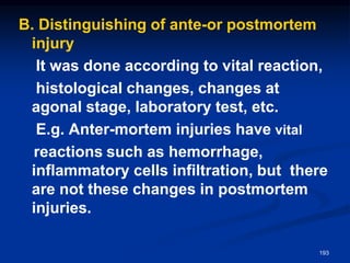 B. Distinguishing of ante-or postmortem
injury
It was done according to vital reaction,
histological changes, changes at
agonal stage, laboratory test, etc.
E.g. Anter-mortem injuries have vital
reactions such as hemorrhage,
inflammatory cells infiltration, but there
are not these changes in postmortem
injuries.
193
 