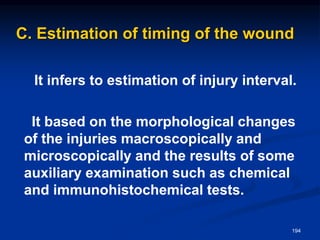 C. Estimation of timing of the wound
It infers to estimation of injury interval.
It based on the morphological changes
of the injuries macroscopically and
microscopically and the results of some
auxiliary examination such as chemical
and immunohistochemical tests.
194
 