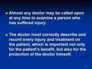 ◼ Almost any doctor may be called upon
at any time to examine a person who
has suffered injury.
◼ The doctor must correctly describe and
record every injury and treatment on
the patient, which is important not only
for the patient’s benefit, but also for the
protection of the doctor himself.
2
 