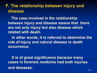 F. The relationship between injury and
disease
The case involved in the relationship
between injury and disease means that there
are not only injury but also disease which
related with death.
In other words, it is referred to determine the
role of injury and natural disease in death
occurrence.
It is of great significance because many
cases in forensic medicine had both injuries
and diseases. 201
 