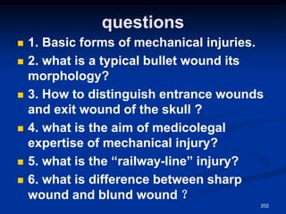 questions
◼ 1. Basic forms of mechanical injuries.
◼ 2. what is a typical bullet wound its
morphology?
◼ 3. How to distinguish entrance wounds
and exit wound of the skull ?
◼ 4. what is the aim of medicolegal
expertise of mechanical injury?
◼ 5. what is the “railway-line” injury?
◼ 6. what is difference between sharp
wound and blund wound ？
202
 