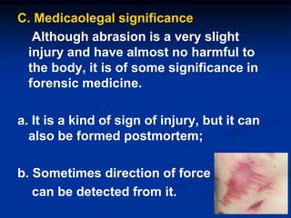 C. Medicaolegal significance
Although abrasion is a very slight
injury and have almost no harmful to
the body, it is of some significance in
forensic medicine.
a. It is a kind of sign of injury, but it can
also be formed postmortem;
b. Sometimes direction of force
can be detected from it.
23
 