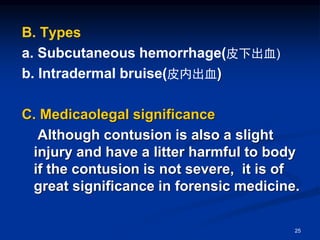 B. Types
a. Subcutaneous hemorrhage(皮下出血)
b. Intradermal bruise(皮内出血)
C. Medicaolegal significance
Although contusion is also a slight
injury and have a litter harmful to body
if the contusion is not severe, it is of
great significance in forensic medicine.
25
 