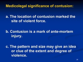 Medicolegal significance of contusion:
a. The location of contusion marked the
site of violent force.
b. Contusion is a mark of ante-mortem
injury.
c. The pattern and size may give an idea
or clue of the extent and degree of
violence.
29
 