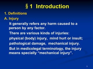 §1 Introduction
1. Definitions
A. Injury
It generally refers any harm caused to a
person by any factor.
There are various kinds of injuries:
physical (body) injury, mind hurt or insult;
pathological damage, mechanical injury.
But in medicolegal terminology, the injury
means specially “mechanical injury”.
3
 