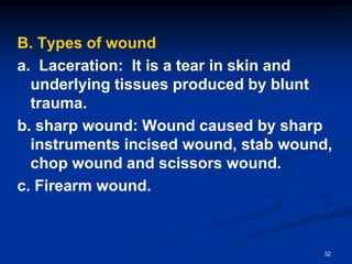 B. Types of wound
a. Laceration: It is a tear in skin and
underlying tissues produced by blunt
trauma.
b. sharp wound: Wound caused by sharp
instruments incised wound, stab wound,
chop wound and scissors wound.
c. Firearm wound.
32
 