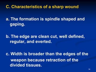 C. Characteristics of a sharp wound
a. The formation is spindle shaped and
gaping.
b. The edge are clean cut, well defined,
regular, and everted.
c. Width is broader than the edges of the
weapon because retraction of the
divided tissues.
34
 