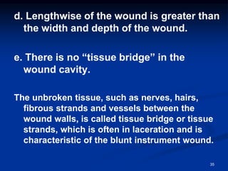 d. Lengthwise of the wound is greater than
the width and depth of the wound.
e. There is no “tissue bridge” in the
wound cavity.
The unbroken tissue, such as nerves, hairs,
fibrous strands and vessels between the
wound walls, is called tissue bridge or tissue
strands, which is often in laceration and is
characteristic of the blunt instrument wound.
35
 
